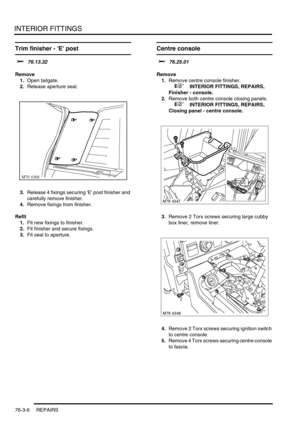 Page 631INTERIOR FITTINGS
76-3-6 REPAIRS
Trim finisher - E post  
$% 76.13.32
Remove
1.Open tailgate.
2.Release aperture seal.
3.Release 4 fixings securing E post finisher and 
carefully remove finisher.
4.Remove fixings from finisher.
Refit
1.Fit new fixings to finisher.
2.Fit finisher and secure fixings.
3.Fit seal to aperture.
Centre console
$% 76.25.01
Remove
1.Remove centre console finisher.
 
 +  INTERIOR FITTINGS, REPAIRS, 
Finisher - console.
2.Remove both centre console closing panels.
 
 +  INTERIOR...