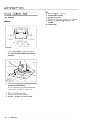 Page 633INTERIOR FITTINGS
76-3-8 REPAIRS
Console - headlining - front  
$% 76.25.02
Remove
1.Open spectacle holder, remove 2 screws 
securing console and release console from 
headlining.
2.Disconnect multiplugs from switches and lamp. 
Remove console assembly.
NOTE: Do not carry out further dismantling if 
component is removed for access only.
3.Remove lamp from console.
4.Remove switches from console.
5.Remove 2 retaining clips from console.Refit
1.Fit retaining clips to console.
2.Fit switches to console....