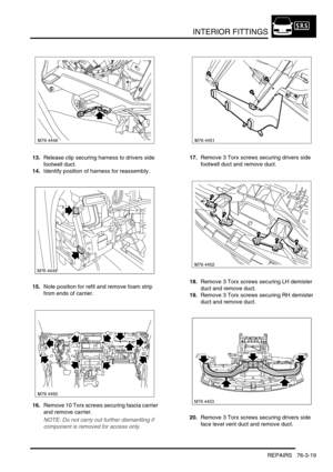 Page 644INTERIOR FITTINGS
REPAIRS 76-3-19
13.Release clip securing harness to drivers side 
footwell duct.
14.Identify position of harness for reassembly.
15.Note position for refit and remove foam strip 
from ends of carrier.
16.Remove 10 Torx screws securing fascia carrier 
and remove carrier.
NOTE: Do not carry out further dismantling if 
component is removed for access only.
17.Remove 3 Torx screws securing drivers side 
footwell duct and remove duct.
18.Remove 3 Torx screws securing LH demister 
duct and...