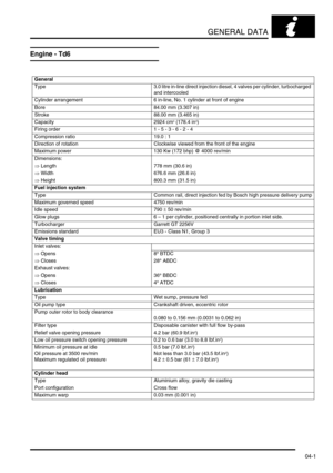 Page 66GENERAL DATA
04-1
GENERAL DATA
Engine - Td6
General
Type 3.0 litre in-line direct injection diesel, 4 valves per cylinder, turbocharged 
and intercooled
Cylinder arrangement 6 in-line, No. 1 cylinder at front of engine
Bore 84.00 mm (3.307 in)
Stroke 88.00 mm (3.465 in)
Capacity 2924 cm
3 (178.4 in3)
Firing order 1 - 5 - 3 - 6 - 2 - 4
Compression ratio 19.0 : 1
Direction of rotation Clockwise viewed from the front of the engine
Maximum power 130 Kw (172 bhp) @ 4000 rev/min
Dimensions:
⇒ Length 778 mm...