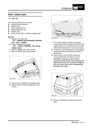 Page 662SCREENS
REPAIRS 76-4-1
SCREENS REPAIRS
Glass - tailgate upper
$% 76.31.22 
The following equipment is required:
lCutting wire and handles
lGlazing knife
lGlass replacement kit
lSealant applicator gun
lSuction cups
lA felt covered table or stand to support glass
Remove
1.Remove rear wiper arm.
 
 +  WIPERS AND WASHERS, REPAIRS, 
Arm - wiper - tailgate.
2.Remove tailgate trim casing.
 
 +  DOORS, REPAIRS, Trim casing - 
tailgate upper.
3.Remove tailgate inner side finishers.
4.Remove tailgate glass outer...