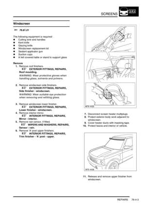 Page 664SCREENS
REPAIRS 76-4-3
Windscreen
$% 76.81.01 
The following equipment is required:
lCutting wire and handles
lKent knife
lGlazing knife
lWindscreen replacement kit
lSealant applicator gun
lSuction cups
lA felt covered table or stand to support glass
Remove
1.Remove roof finishers.
 
 +  EXTERIOR FITTINGS, REPAIRS, 
Roof moulding.
WARNING: Wear protective gloves when 
handling glass, solvents and primers.
2.Remove windscreen side finishers.
 
 +  EXTERIOR FITTINGS, REPAIRS, 
Side finisher - windscreen....