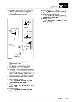 Page 666SCREENS
REPAIRS 76-4-5
13.Fit pre-cut nozzle to sealer cartridge, remove 
lid, shake out crystals and fit cartridge to 
applicator gun. If necessary modify the nozzle 
to achieve required bead section.
14.Apply a continuous bead of sealant to 
windscreen as shown.
15.With assistance, fit and align windscreen. 
Lightly press windscreen to seat sealer.
16.Remove protective covers and tape.
17.Test sealer for leaks, apply additional sealer if 
necessary. If water is used, allow sealer to dry 
before...