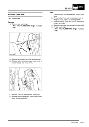Page 670SEATS
REPAIRS 76-5-1
SEATS REPAIRS
Arm rest - rear seat 
$% 78.10.07.99
Remove
1.Remove rear seat hinge.
 
 +  SEATS, REPAIRS, Hinge - rear seat 
- side.
2.Release centre catch and fold armrest down.
3.Release velcro strip securing armrest cover to 
back of squab, fold cover down.
4.Remove Torx bolt from armrest pivot point.
5.Release armrest assembly from LH pivot point 
boss, remove assembly.Refit
1.Position and fit armrest assembly to pivot point 
boss.
2.Fit and tighten Torx bolt to secure armrest to...