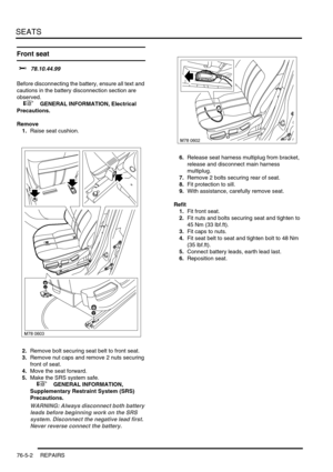 Page 671SEATS
76-5-2 REPAIRS
Front seat 
$% 78.10.44.99 
Before disconnecting the battery, ensure all text and 
cautions in the battery disconnection section are 
observed. 
 
 +  GENERAL INFORMATION, Electrical 
Precautions.
Remove
1.Raise seat cushion.
2.Remove bolt securing seat belt to front seat.
3.Remove nut caps and remove 2 nuts securing 
front of seat.
4.Move the seat forward.
5.Make the SRS system safe. 
 
 +  GENERAL INFORMATION, 
Supplementary Restraint System (SRS) 
Precautions.
WARNING: Always...