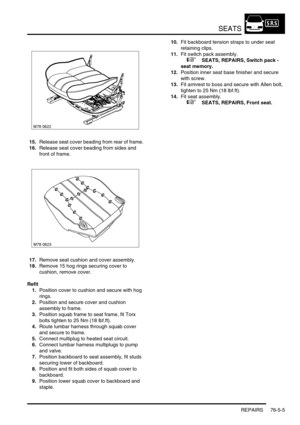 Page 674SEATS
REPAIRS 76-5-5
15.Release seat cover beading from rear of frame.
16.Release seat cover beading from sides and 
front of frame.
17.Remove seat cushion and cover assembly.
18.Remove 15 hog rings securing cover to 
cushion, remove cover.
Refit
1.Position cover to cushion and secure with hog 
rings.
2.Position and secure cover and cushion 
assembly to frame.
3.Position squab frame to seat frame, fit Torx 
bolts tighten to 25 Nm (18 lbf.ft).
4.Route lumbar harness through squab cover 
and secure to...