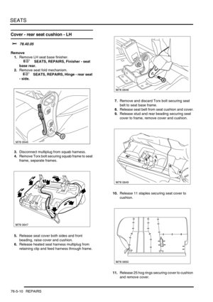 Page 679SEATS
76-5-10 REPAIRS
Cover - rear seat cushion - LH
$% 78.40.05
Remove
1.Remove LH seat base finisher.
 
 +  SEATS, REPAIRS, Finisher - seat 
base rear.
2.Remove seat fold mechanism.
 
 +  SEATS, REPAIRS, Hinge - rear seat 
- side.
3.Disconnect multiplug from squab harness.
4.Remove Torx bolt securing squab frame to seat 
frame, separate frames.
5.Release seat cover both sides and front 
beading, raise cover and cushion.
6.Release heated seat harness multiplug from 
retaining clip and feed harness...