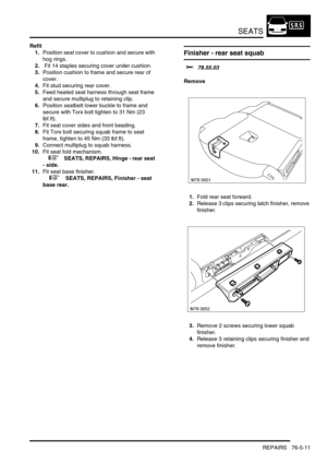 Page 680SEATS
REPAIRS 76-5-11
Refit
1.Position seat cover to cushion and secure with 
hog rings.
2. Fit 14 staples securing cover under cushion.
3.Position cushion to frame and secure rear of 
cover.
4.Fit stud securing rear cover.
5.Feed heated seat harness through seat frame 
and secure multiplug to retaining clip.
6.Position seatbelt lower buckle to frame and 
secure with Torx bolt tighten to 31 Nm (23 
lbf.ft).
7.Fit seat cover sides and front beading.
8.Fit Torx bolt securing squab frame to seat 
frame,...