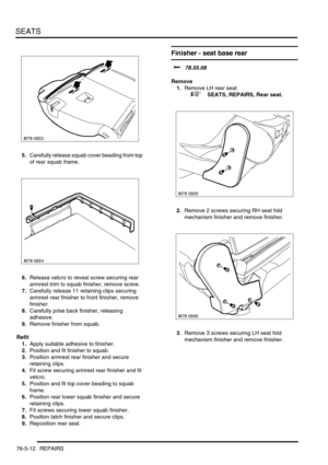 Page 681SEATS
76-5-12 REPAIRS
5.Carefully release squab cover beading from top 
of rear squab frame.
6.Release velcro to reveal screw securing rear 
armrest trim to squab finisher, remove screw.
7.Carefully release 11 retaining clips securing 
armrest rear finisher to front finisher, remove 
finisher.
8.Carefully prise back finisher, releasing 
adhesive.
9.Remove finisher from squab.
Refit
1.Apply suitable adhesive to finisher.
2.Position and fit finisher to squab.
3.Position armrest rear finisher and secure...