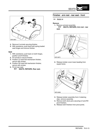 Page 682SEATS
REPAIRS 76-5-13
4.Remove 6 scrivets securing finisher.
5.With assistance, push back both spring loaded 
seat hinges and remove finisher.
Refit
1.With assistance, push back on both hinges, 
position and fit finisher.
2.Fit scrivets to secure finisher.
3.Position LH seat fold mechanism finisher, 
secure with screws.
4.Position RH seat fold mechanism finisher, 
secure with screws.
5.Fit LH rear seat.
 
 +  SEATS, REPAIRS, Rear seat.
Finisher - arm rest - rear seat - front
$% 78.55.14
Remove
1.Remove...