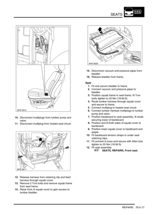 Page 686SEATS
REPAIRS 76-5-17
10.Disconnect multiplugs from lumbar pump and 
valve.
11.Disconnect multiplug from heated seat circuit.
12.Release harness from retaining clip and feed 
harness through squab cover.
13.Remove 2 Torx bolts and remove squab frame 
from seat frame.
14.Raise front of squab cover to gain access to 
lumbar bladder.15.Disconnect vacuum and pressure pipes from 
bladder.
16.Release bladder from frame.
Refit
1.Fit and secure bladder to frame.
2.Connect vacuum and pressure pipes to 
bladder....