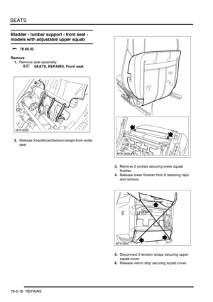 Page 687SEATS
76-5-18 REPAIRS
Bladder - lumbar support - front seat - 
models with adjustable upper squab
$% 78.60.02
Remove
1.Remove seat assembly.
 
 +  SEATS, REPAIRS, Front seat.
2.Release 3 backboard tension straps from under 
seat.
3.Remove 2 screws securing lower squab 
finisher.
4.Release lower finisher from 6 retaining clips 
and remove.
5.Disconnect 2 tension straps securing upper 
squab cover.
6.Release velcro strip securing squab cover.
M78 0628 