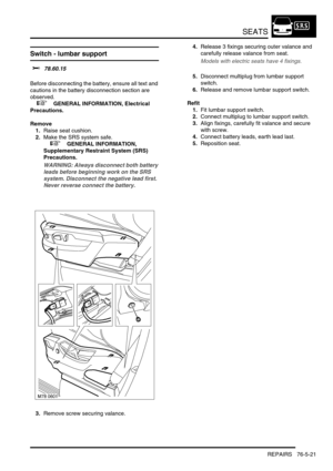 Page 690SEATS
REPAIRS 76-5-21
Switch - lumbar support 
$% 78.60.15 
Before disconnecting the battery, ensure all text and 
cautions in the battery disconnection section are 
observed. 
 
 +  GENERAL INFORMATION, Electrical 
Precautions.
Remove
1.Raise seat cushion.
2.Make the SRS system safe. 
 
 +  GENERAL INFORMATION, 
Supplementary Restraint System (SRS) 
Precautions.
WARNING: Always disconnect both battery 
leads before beginning work on the SRS 
system. Disconnect the negative lead first. 
Never reverse...