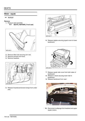 Page 691SEATS
76-5-22 REPAIRS
Motor - squab 
$% 78.70.21
Remove
1.Remove seat assembly.
 
 +  SEATS, REPAIRS, Front seat.
2.Remove Allen bolt securing arm rest.
3.Remove armrest from boss.
4.Remove headrest.
5.Release 3 backboard tension straps from under 
seat.6.Release staples securing squab cover to lower 
backboard.
7.Release squab side cover from both sides of 
backboard.
8.Release 2 studs securing lower half of 
backboard.
9.Release backboard from seat.
10.Disconnect multiplugs from headrest and upper...