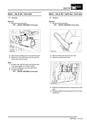 Page 694SEATS
REPAIRS 76-5-25
Motor - rise & fall - front seat 
$% 78.70.27
Remove
1.Remove seat assembly.
 
 +  SEATS, REPAIRS, Front seat.
2.Disconnect multiplug from rise and fall motor.
3.Remove 2 Torx bolts securing rise and fall 
motor and remove motor.
Refit
1.Position rise and fall motor and secure with 
Torx bolts, tighten to 10 Nm (7 lbf.ft). 
2.Connect multiplug to rise and fall motor.
3.Fit seat assembly.
 
 +  SEATS, REPAIRS, Front seat.
Motor - rise & fall - head rest - front seat 
$% 78.70.31...