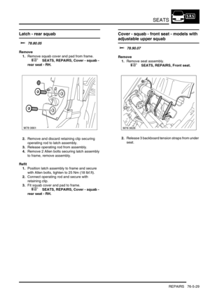 Page 698SEATS
REPAIRS 76-5-29
Latch - rear squab 
$% 78.80.05
Remove
1.Remove squab cover and pad from frame.
 
 +  SEATS, REPAIRS, Cover - squab - 
rear seat - RH.
2.Remove and discard retaining clip securing 
operating rod to latch assembly.
3.Release operating rod from assembly.
4.Remove 2 Allen bolts securing latch assembly 
to frame, remove assembly.
Refit
1.Position latch assembly to frame and secure 
with Allen bolts, tighten to 25 Nm (18 lbf.ft).
2.Connect operating rod and secure with 
retaining clip....