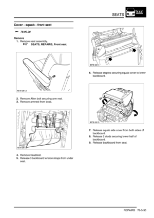 Page 702SEATS
REPAIRS 76-5-33
Cover - squab - front seat 
$% 78.90.08
Remove
1.Remove seat assembly.
 
 +  SEATS, REPAIRS, Front seat.
2.Remove Allen bolt securing arm rest.
3.Remove armrest from boss.
4.Remove headrest.
5.Release 3 backboard tension straps from under 
seat.6.Release staples securing squab cover to lower 
backboard.
7.Release squab side cover from both sides of 
backboard.
8.Release 2 studs securing lower half of 
backboard.
9.Release backboard from seat.
M78 0613 