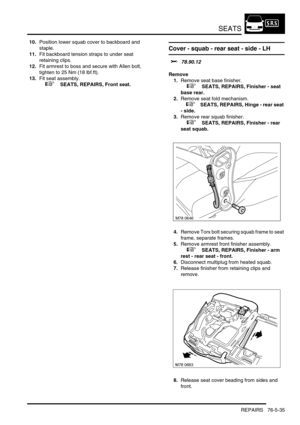 Page 704SEATS
REPAIRS 76-5-35
10.Position lower squab cover to backboard and 
staple.
11.Fit backboard tension straps to under seat 
retaining clips.
12.Fit armrest to boss and secure with Allen bolt, 
tighten to 25 Nm (18 lbf.ft).
13.Fit seat assembly.
 
 +  SEATS, REPAIRS, Front seat.
Cover - squab - rear seat - side - LH
$% 78.90.12
Remove
1.Remove seat base finisher.
 
 +  SEATS, REPAIRS, Finisher - seat 
base rear.
2.Remove seat fold mechanism.
 
 +  SEATS, REPAIRS, Hinge - rear seat 
- side.
3.Remove rear...