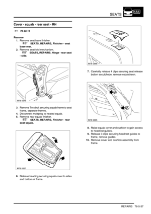 Page 706SEATS
REPAIRS 76-5-37
Cover - squab - rear seat - RH 
$% 78.90.13
Remove
1.Remove seat base finisher.
 
 +  SEATS, REPAIRS, Finisher - seat 
base rear.
2.Remove seat fold mechanism.
 
 +  SEATS, REPAIRS, Hinge - rear seat 
- side.
3.Remove Torx bolt securing squab frame to seat 
frame, separate frames.
4.Disconnect multiplug to heated squab.
5.Remove rear squab finisher.
 
 +  SEATS, REPAIRS, Finisher - rear 
seat squab.
6.Release beading securing squab cover to sides 
and bottom of frame.7.Carefully...