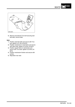 Page 708SEATS
REPAIRS 76-5-39
5.Remove and discard Torx bolt securing seat 
belt stalk, remove stalk.
Refit
1.Position seat belt stalk and secure with Torx 
bolt, tighten to 31 Nm (23 lbf.ft).
2.Position mechanism to seat frame and secure 
with Allen bolts, tighten to 25 Nm (18 lbf.ft). 
3.Position squab frame to mechanism and 
secure with Torx bolts, tighten to 25 Nm (18 
lbf.ft).
4.Position mechanism finisher and secure with 
screws.
5.Reposition rear seat. 