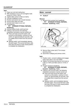 Page 713SUNROOF
76-6-4 REPAIRS
Refit
1.Clean sun roof and mating face.
2.With assistance, fit sun roof and tighten bolts 
evenly to 10 Nm (7 lbf.ft).
3.Tighten Allen screw to 6 Nm (4.4 lbf.ft).
4.Connect multiplug to motor.
5.Position and secure rear console harness.
6.Ensure drain tubes are clear.
7.Connect drain tubes to sun roof.
8.Fit headlining.
 
 +  INTERIOR FITTINGS, REPAIRS, 
Headlining.
9.Connect battery leads, earth lead last.
10.If fitting a new sunroof, the following 
initialisation procedure must...