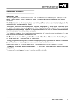 Page 714BODY DIMENSIONS
BODY DIMENSIONS -1
BODY DIMENSIONS BODY DIMENSIONS
Dimensional Information
Measurement Types
The following dimensional information is shown so as to assist the technician in the diagnosis and repair of body 
panels. The information is shown in two different styles. There are X,Y,Z dimensions and actual point to point 
dimensions.
The X,Y,Z dimensions are the measuring planes used within Land Rover for the measurement of body panels. The 
whole bodyshell is within a parallel grid system....