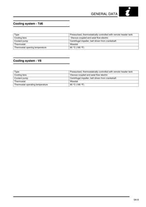 Page 74GENERAL DATA
04-9
Cooling system - Td6
Cooling system - V8
Type Pressurised, thermostatically controlled with remote header tank
Cooling fans  Viscous coupled and axial flow electric
Coolant pump Centrifugal impeller, belt driven from crankshaft 
Thermostat Waxstat 
Thermostat opening temperature 85 °C (185 °F)
Type Pressurised, thermostatically controlled with remote header tank 
Cooling fans Viscous coupled and axial flow electric
Coolant pump Centrifugal impeller, belt driven from crankshaft...