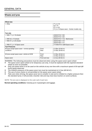 Page 81GENERAL DATA
04-16
Wheels and tyres
WARNING: The following precautions must be observed when using the space saver spare wheel:
lThe space saver spare wheel is for temporary use only, it must be replaced with the repaired standard 
wheel as soon as possible.
lOnly one space saver is to be used on the vehicle at any one time with a maximum speed of 50 mph (80 
km/h) being observed.
lThe inflation pressure of the space saver tyre must be maintained at 4.2 bar (60 lbf.in2).
lThe use of snow chains is not...