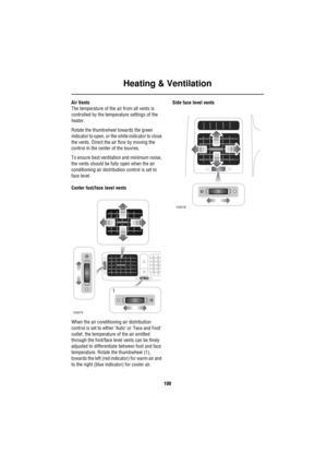 Page 101Heating & Ventilation
100
Air Vents
The temperature of the air from all vents is 
controlled by the temperature settings of the 
heater.
Rotate the thumbwheel towards the green 
indicator to open, or the white indicator to close 
the vents. Direct the air flow by moving the 
control in the center of the louvres.
To ensure best ventilation and minimum noise, 
the vents should be fully open when the air 
conditioning air distribution control is set to 
face level.
Center foot/face level vents
When the air...