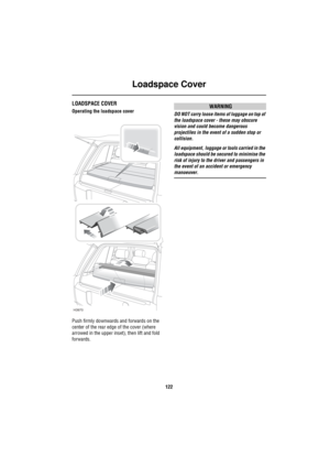 Page 123Loadspace Cover
122
Lo ad spa ce Cov erLOADSPACE COVER
Operating the loadspace cover
Push firmly downwards and forwards on the 
center of the rear edge of the cover (where 
arrowed in the upper inset), then lift and fold 
forwards.WARNING
DO NOT carry loose items of luggage on top of 
the loadspace cover - these may obscure 
vision and could become dangerous 
projectiles in the event of a sudden stop or 
collision.
All equipment, luggage or tools carried in the 
loadspace should be secured to minimise...