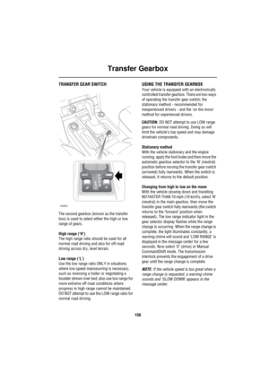 Page 151Transfer Gearbox
150
Tran sfer Gea rb oxTRANSFER GEAR SWITCH
The second gearbox (known as the transfer 
box) is used to select either the high or low 
range of gears.
High range (‘H’)
The high range ratio should be used for all 
normal road driving and also for off-road 
driving across dry, level terrain.
Low range (‘L’)
Use the low range ratio ONLY in situations 
where low speed manoeuvring is necessary, 
such as reversing a trailer or negotiating a 
boulder strewn river bed; also use low range for...