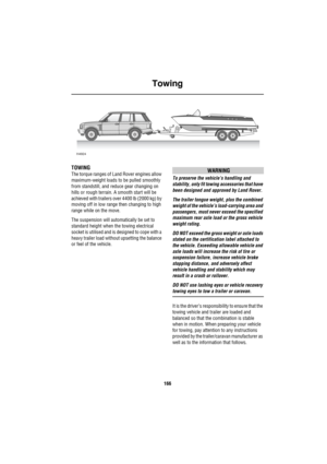 Page 167Towing
166
To wing
TOWING
The torque ranges of Land Rover engines allow 
maximum-weight loads to be pulled smoothly 
from standstill, and reduce gear changing on 
hills or rough terrain. A smooth start will be 
achieved with trailers over 4400 lb (2000 kg) by 
moving off in low range then changing to high 
range while on the move.
The suspension will automatically be set to 
standard height when the towing electrical 
socket is utilised and is designed to cope with a 
heavy trailer load without upsetting...