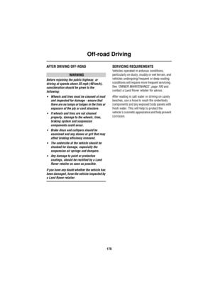 Page 179Off-road Driving
178
AFTER DRIVING OFF-ROAD
WARNING
Before rejoining the public highway, or 
driving at speeds above 25 mph (40 km/h), 
consideration should be given to the 
following:
•Wheels and tires must be cleaned of mud 
and inspected for damage - ensure that 
there are no lumps or bulges in the tires or 
exposure of the ply or cord structure.
•If wheels and tires are not cleaned 
properly, damage to the wheels, tires, 
braking system and suspension 
components could occur.
•Brake discs and...