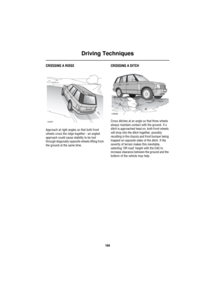 Page 185Driving Techniques
184
CROSSING A RIDGE
Approach at right angles so that both front 
wheels cross the ridge together - an angled 
approach could cause stability to be lost 
through diagonally opposite wheels lifting from 
the ground at the same time.
CROSSING A DITCH
Cross ditches at an angle so that three wheels 
always maintain contact with the ground. If a 
ditch is approached head on, both front wheels 
will drop into the ditch together, possibly 
resulting in the chassis and front bumper being...