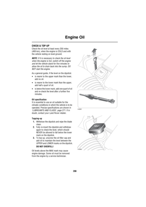 Page 201Engine Oil
200
En gine  OilCHECK & TOP-UP
Check the oil level at least every 250 miles 
(400 km), when the engine is COLD and with 
the vehicle resting on level ground.
NOTE: If it is necessary to check the oil level 
when the engine is hot, switch off the engine 
and let the vehicle stand for five minutes to 
allow the oil to drain back into the sump. DO 
NOT start the engine.
As a general guide, if the level on the dipstick:
•is nearer to the upper mark than the lower, 
add no oil.
•is nearer to the...