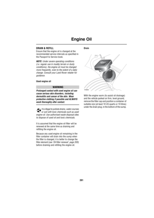Page 202Engine Oil
201
DRAIN & REFILL
Ensure that the engine oil is changed at the 
recommended service intervals as specified in 
the Passport to Service book.
NOTE: Under severe operating conditions 
(i.e. regular use in muddy terrain or dusty 
conditions), the engine oil must be changed 
more frequently, even to the extent of a daily 
change. Consult your Land Rover retailer for 
guidance.
Used engine oil
WARNING
Prolonged contact with used engine oil can 
cause serious skin disorders, including 
dermatitis...