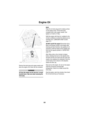 Page 203Engine Oil
202
Remove the drain plug and copper washer and 
allow the engine oil to drain into the container.
WARNING
Oil from the engine can be very hot, to avoid 
harmful burns, take care when removing the 
drain plug.Refill
Clean the oil drain plug and its mating surface 
on the engine sump. Fit the drain plug, 
complete with a new copper washer, and 
tighten to 13 lbf.ft (17 Nm).
Refill the engine with fresh oil, suitable for the 
climatic conditions in which the vehicle is to be 
operated (see...