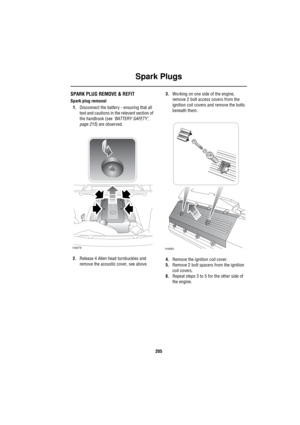 Page 206Spark Plugs
205
S park PlugsSPARK PLUG REMOVE & REFIT
Spark plug removal
1.Disconnect the battery - ensuring that all 
text and cautions in the relevant section of 
the handbook (see ‘BATTERY SAFETY’, 
page 215) are observed.
2.Release 4 Allen head turnbuckles and 
remove the acoustic cover, see above.3.Working on one side of the engine, 
remove 2 bolt access covers from the 
ignition coil covers and remove the bolts 
beneath them.
4.Remove the ignition coil cover. 
5.Remove 2 bolt spacers from the...