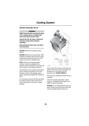 Page 209Cooling System
208
Co olin g S ystemCOOLANT CHECK AND TOP-UP
WARNING
NEVER remove the filler cap when the engine 
is hot -escaping steam or scalding water 
could cause serious personal injury.
Unscrew the filler cap slowly, allowing the 
pressure to escape before removing 
completely.
Avoid spilling anti-freeze onto a hot engine - 
a fire may result.
CAUTION: NEVER run the engine without 
coolant.
CAUTION: NEVER top-up with salt water. When 
travelling in territories where the water supply 
contains...