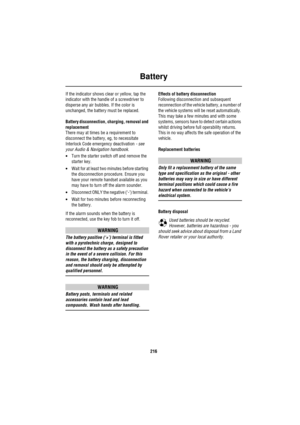 Page 217Battery
216
If the indicator shows clear or yellow, tap the 
indicator with the handle of a screwdriver to 
disperse any air bubbles. If the color is 
unchanged, the battery must be replaced.
Battery disconnection, charging, removal and 
replacement
There may at times be a requirement to 
disconnect the battery, eg, to necessitate 
Interlock Code emergency deactivation - see 
your Audio & Navigation handbook.
•Turn the starter switch off and remove the 
starter key.
•Wait for at least two minutes before...