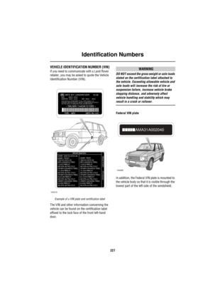 Page 228Identification Numbers
227
Identification NumbersVEHICLE IDENTIFICATION NUMBER (VIN)
If you need to communicate with a Land Rover 
retailer, you may be asked to quote the Vehicle 
Identification Number (VIN).
Example of a VIN plate and certification label
The VIN and other information concerning the 
vehicle can be found on the certification label 
affixed to the lock face of the front left-hand 
door.
WARNING
DO NOT exceed the gross weight or axle loads 
stated on the certification label attached to...