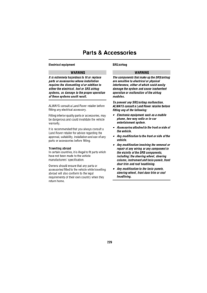 Page 230Parts & Accessories
229
Electrical equipment
WARNING
It is extremely hazardous to fit or replace 
parts or accessories whose installation 
requires the dismantling of or addition to 
either the electrical, fuel or SRS airbag 
systems, as damage to the proper operation 
of these systems could result.
ALWAYS consult a Land Rover retailer before 
fitting any electrical accessory.
Fitting inferior quality parts or accessories, may 
be dangerous and could invalidate the vehicle 
warranty.
It is recommended...