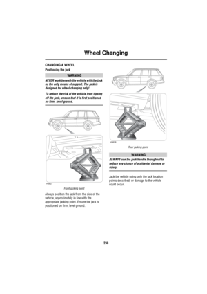 Page 239Wheel Changing
238
CHANGING A WHEEL
Positioning the jack
WARNING
NEVER work beneath the vehicle with the jack 
as the only means of support. The jack is 
designed for wheel changing only!
To reduce the risk of the vehicle from tipping 
off the jack, ensure that it is first positioned 
on firm, level ground.
Front jacking point
Always position the jack from the side of the 
vehicle, approximately in line with the 
appropriate jacking point. Ensure the jack is 
positioned on firm, level ground.
Rear...