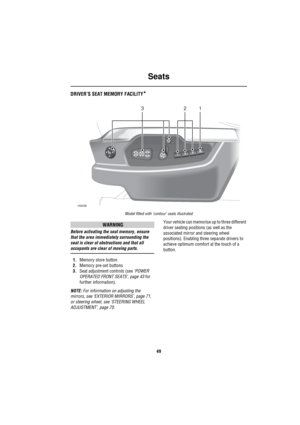 Page 50Seats
49
DRIVER’S SEAT MEMORY FACILITY*
Model fitted with ‘contour’ seats illustrated
WARNING
Before activating the seat memory, ensure 
that the area immediately surrounding the 
seat is clear of obstructions and that all 
occupants are clear of moving parts.
1.Memory store button
2.Memory pre-set buttons
3.Seat adjustment controls (see ‘POWER 
OPERATED FRONT SEATS’, page 43 for 
further information).
NOTE: For information on adjusting the 
mirrors, see ‘EXTERIOR MIRRORS’, page 71, 
or steering wheel,...