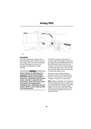 Page 63Airbag SRS
62
Airbag  SRS
SRS/AIRBAG
The airbag supplementary restraint system 
(SRS) incorporates front, side thorax and side 
head airbags for the driver and front passenger 
and side head airbags for the outer rear 
passengers (see illustration for airbag 
locations). 
WARNING
Always remember; the SRS/airbags are a 
supplemental restraint system providing 
ADDITIONAL protection in certain types of 
collision only - they DO NOT replace the need 
to wear a seat belt. To reduce the risk of 
severe injury...