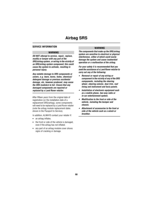 Page 69Airbag SRS
68
SERVICE INFORMATION
WARNING
DO NOT attempt to service, repair, replace, 
modify or tamper with any part of the 
SRS/airbag system, or wiring in the vicinity of 
an SRS/airbag system component; this could 
cause the system to activate, resulting in 
personal injury.
Any notable damage to SRS components or 
covers, e.g. tears, burns, holes, chemical/ 
detergent damage or previous accidental 
damage, etc, however produced, may cause 
the SRS module/s to fail. Ensure that any 
damaged...