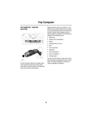 Page 76Trip Computer
75
Trip ComputerTRIP COMPUTER - FUNCTION 
SELECTION
The trip computer utilises the message center 
in the instrument pack and provides useful 
information to assist the driver to calculate fuel 
stops, journey times and distances.When the starter switch is in position ‘II’, the 
different trip computer statistics can be viewed 
in turn by pressing the button on the end of the 
direction indicator stalk repeatedly until the 
relevant statistic is displayed. The statistics are 
displayed in...