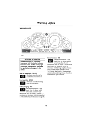 Page 83Warning Lights
82
Warning  LightsWARNING LIGHTS
Rear fog guard light - YELLOW
Illuminates when the rear fog 
guard lights are switched on.
Front fog lights - GREEN
Illuminates when the front fog 
lights are switched on.
Battery charging - RED
The light illuminates as a bulb 
check when the starter switch
is turned to position ‘II’ and 
extinguishes once the engine is running. If it 
remains on, or illuminates whilst driving, a fault 
is indicated. Seek qualified assistance urgently.Low oil pressure - RED...