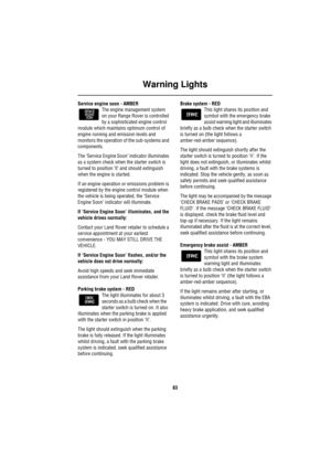 Page 84Warning Lights
83
Service engine soon - AMBER
The engine management system 
on your Range Rover is controlled 
by a sophisticated engine control 
module which maintains optimum control of 
engine running and emission levels and 
monitors the operation of the sub-systems and 
components.
The ‘Service Engine Soon’ indicator illuminates 
as a system check when the starter switch is 
turned to position ‘ll’ and should extinguish 
when the engine is started.
If an engine operation or emissions problem is...