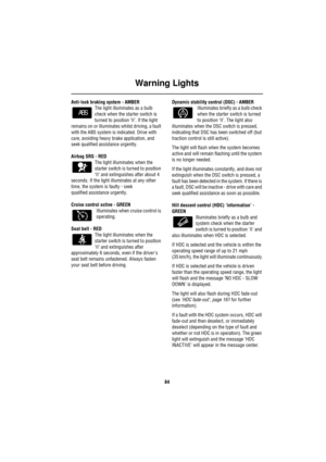 Page 85Warning Lights
84
Anti-lock braking system - AMBER
The light illuminates as a bulb 
check when the starter switch is 
turned to position ‘II’. If the light 
remains on or illuminates whilst driving, a fault 
with the ABS system is indicated. Drive with 
care, avoiding heavy brake application, and 
seek qualified assistance urgently.
Airbag SRS - RED 
The light illuminates when the 
starter switch is turned to position 
‘II’ and extinguishes after about 4 
seconds. If the light illuminates at any other...